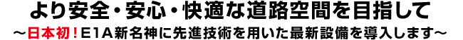 より安全・安心・快適な道路空間を目指して
～日本初！E1A新名神に先進技術を用いた最新設備を導入します～