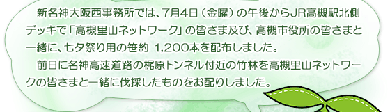  新名神大阪西事務所では、7月4日（金曜）の午後からJR高槻駅北側デッキで「高槻里山ネットワーク」の皆さま及び、高槻市役所の皆さまと一緒に、七夕祭り用の笹約 1,200本を配布しました。