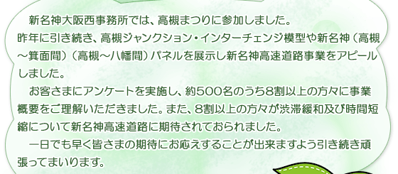  新名神大阪西事務所では、高槻まつりに参加しました。                
                昨年に引き続き、高槻ジャンクション・インターチェンジ模型や新名神（高槻～箕面間）（高槻～八幡間）パネルを展示し新名神高速道路事業をアピールしました。