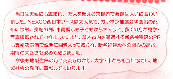 当日は天候にも恵まれ、1万人を超える来場者で会場は大いに賑わいました。NEXCO西日本ブースは大人気で、ガラポン抽選会や風船の配布には常に長蛇の列、車両展示も子どもから大人まで、多くの方が見学・写真撮影されておりました。また、茨木市内を通過する新名神建設のPRも真剣な表情で説明に聞き入っておられ、新名神建設への関心の高さ、期待の大きさを改めて感じました。